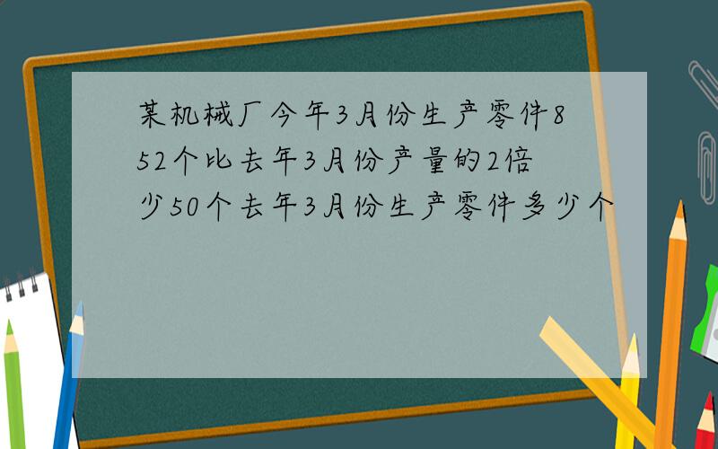 某机械厂今年3月份生产零件852个比去年3月份产量的2倍少50个去年3月份生产零件多少个