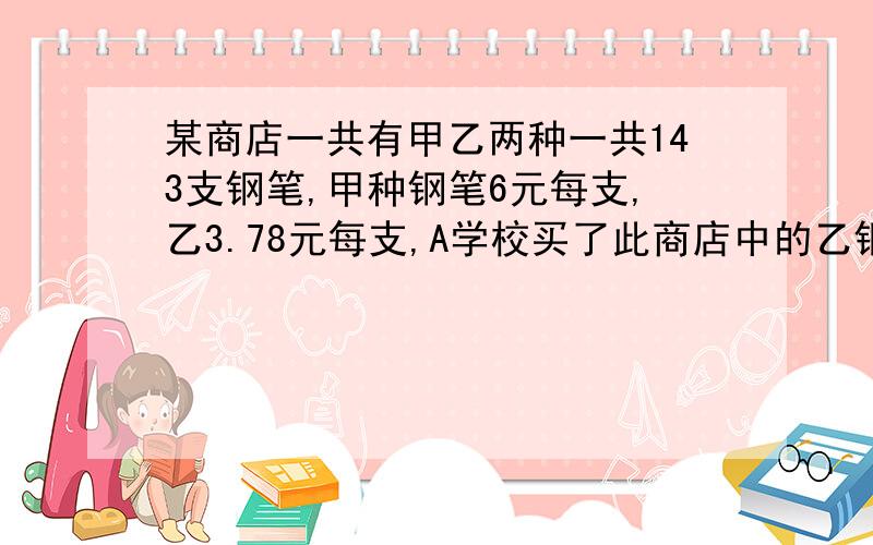 某商店一共有甲乙两种一共143支钢笔,甲种钢笔6元每支,乙3.78元每支,A学校买了此商店中的乙钢笔全部和部份甲钢笔,已