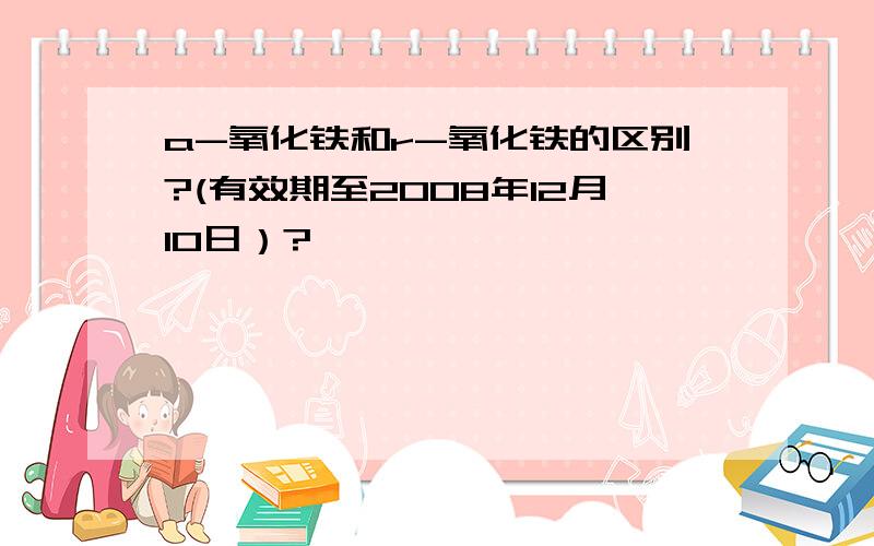 a-氧化铁和r-氧化铁的区别?(有效期至2008年12月10日）?