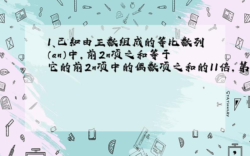 1、已知由正数组成的等比数列（an）中,前2n项之和等于它的前2n项中的偶数项之和的11倍,第3项与第4项之和为第2项与