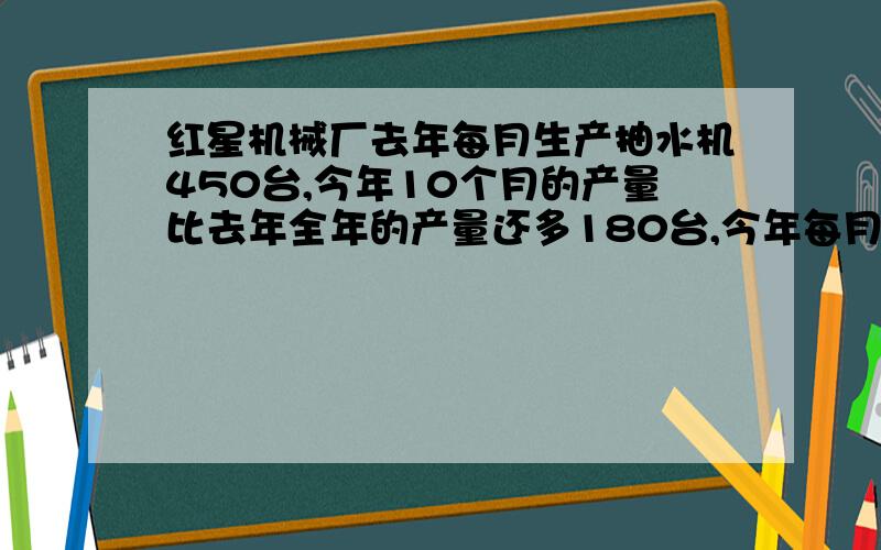 红星机械厂去年每月生产抽水机450台,今年10个月的产量比去年全年的产量还多180台,今年每月的产量是去年每