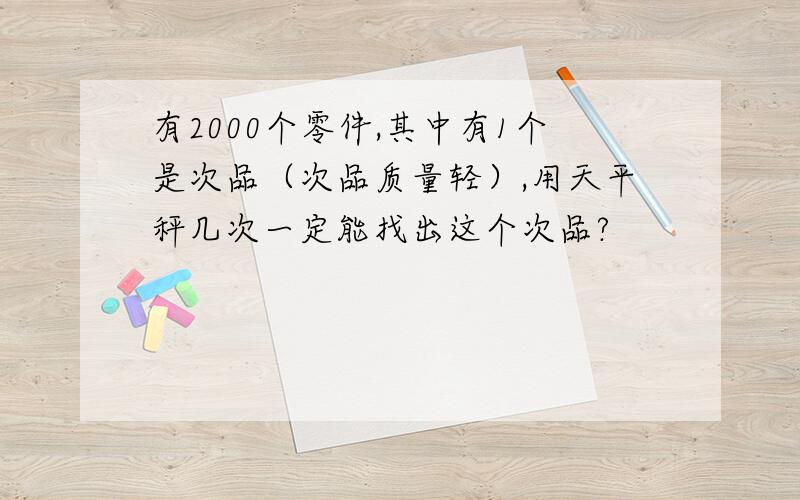 有2000个零件,其中有1个是次品（次品质量轻）,用天平秤几次一定能找出这个次品?