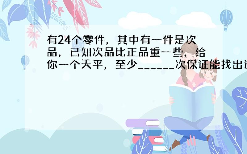 有24个零件，其中有一件是次品，已知次品比正品重一些，给你一个天平，至少______次保证能找出这个次品．