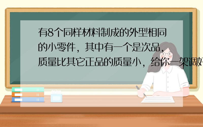 有8个同样材料制成的外型相同的小零件，其中有一个是次品，质量比其它正品的质量小，给你一架调好的天平，至少称几次就可以从这