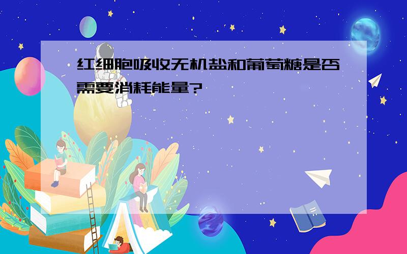 红细胞吸收无机盐和葡萄糖是否需要消耗能量?