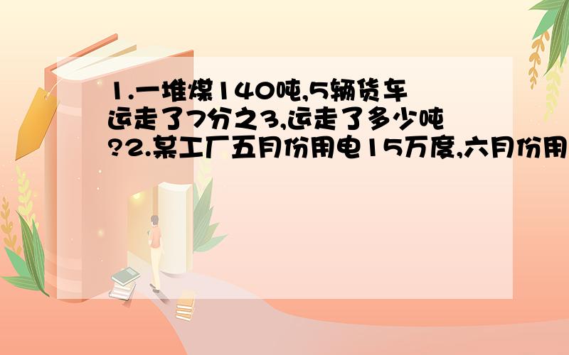 1.一堆煤140吨,5辆货车运走了7分之3,运走了多少吨?2.某工厂五月份用电15万度,六月份用