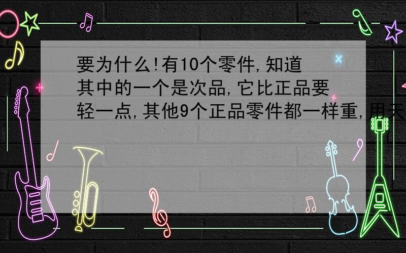 要为什么!有10个零件,知道其中的一个是次品,它比正品要轻一点,其他9个正品零件都一样重,用天平至少称几次才能保证找到那