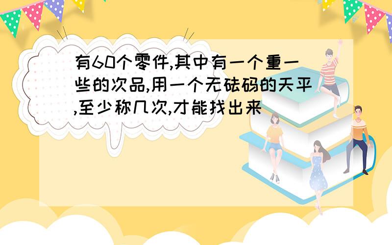 有60个零件,其中有一个重一些的次品,用一个无砝码的天平,至少称几次,才能找出来