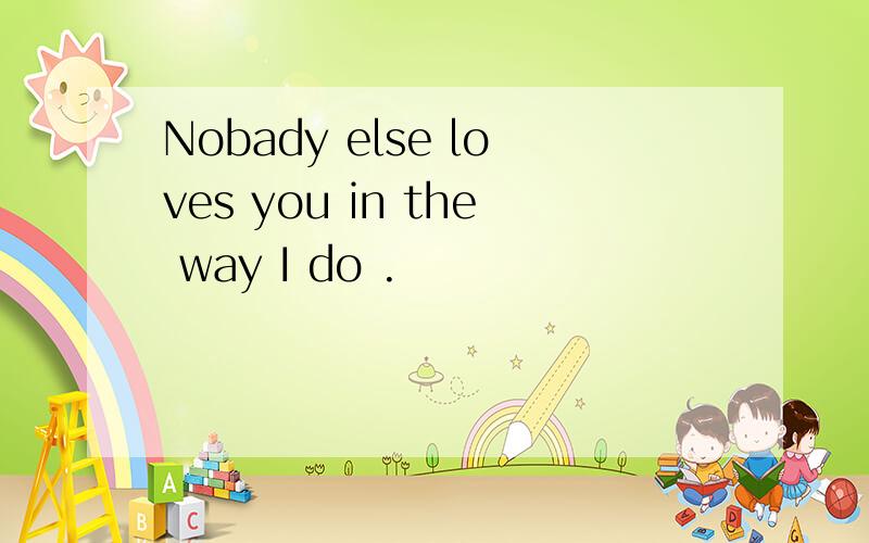 Nobady else loves you in the way I do .