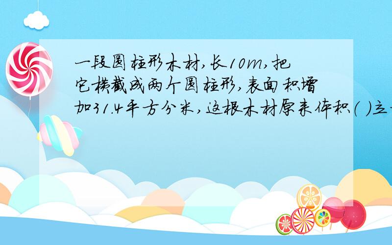 一段圆柱形木材,长10m,把它横截成两个圆柱形,表面积增加31.4平方分米,这根木材原来体积（ ）立方分米