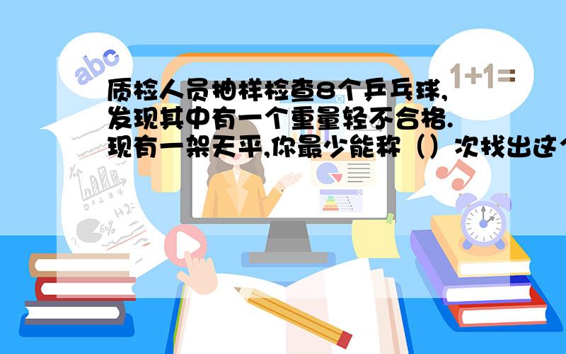 质检人员抽样检查8个乒乓球,发现其中有一个重量轻不合格.现有一架天平,你最少能称（）次找出这个球.