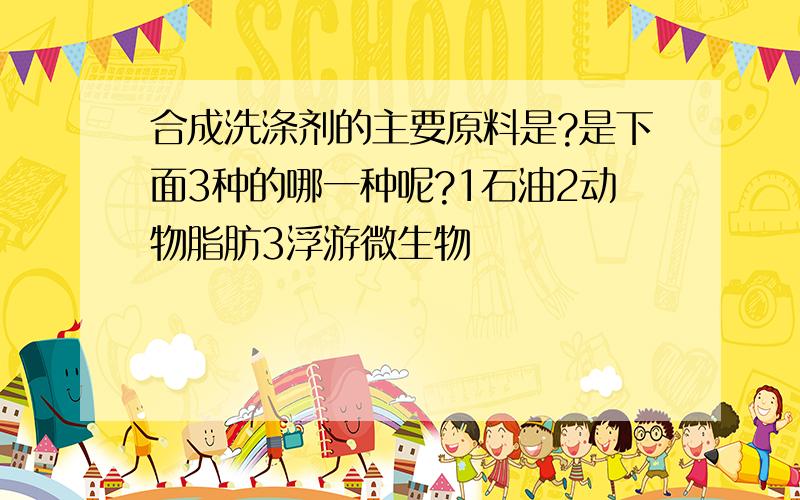 合成洗涤剂的主要原料是?是下面3种的哪一种呢?1石油2动物脂肪3浮游微生物