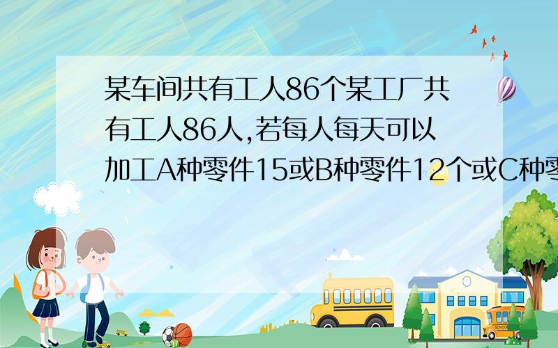 某车间共有工人86个某工厂共有工人86人,若每人每天可以加工A种零件15或B种零件12个或C种零件9个,应怎样安排加工三