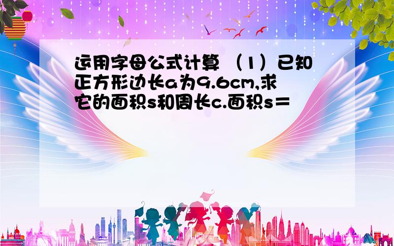 运用字母公式计算 （1）已知正方形边长a为9.6cm,求它的面积s和周长c.面积s＝