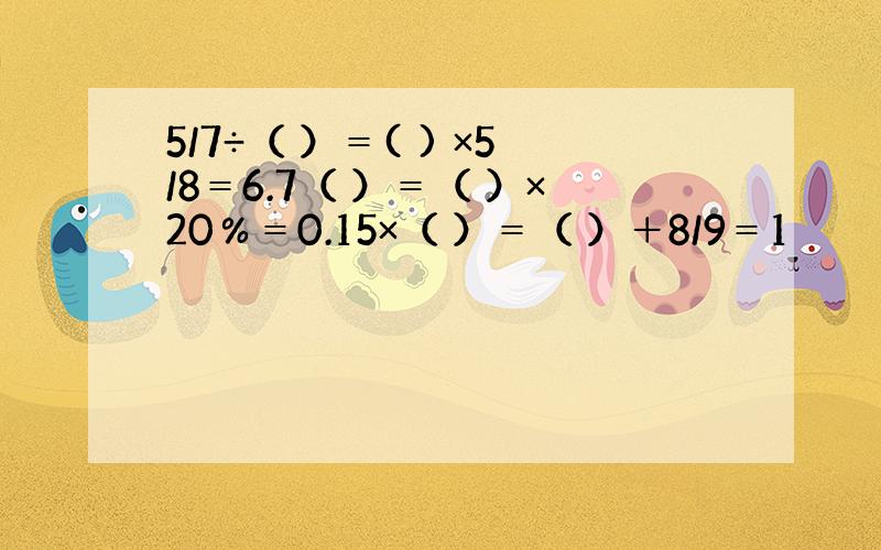 5/7÷（ ）＝( ) ×5/8＝6.7（ ）＝（ ）×20％＝0.15×（ ）＝（ ）＋8/9＝1