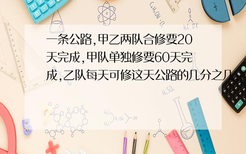 一条公路,甲乙两队合修要20天完成,甲队单独修要60天完成,乙队每天可修这天公路的几分之几,乙队单独修需要（ ）天可以完