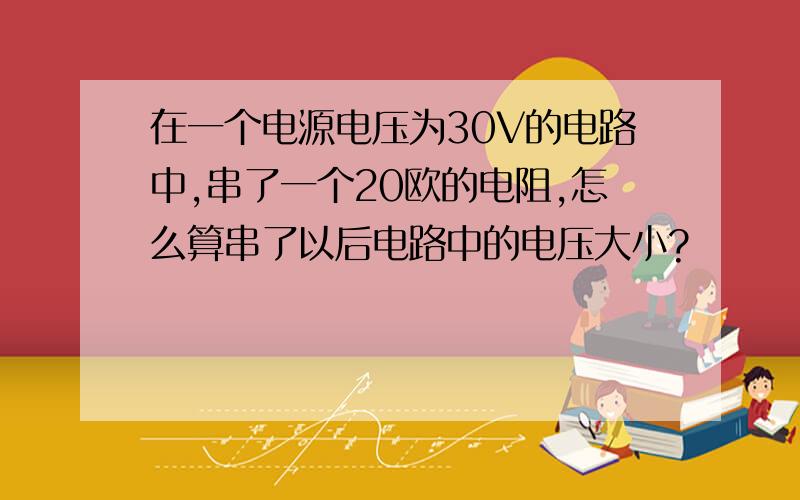 在一个电源电压为30V的电路中,串了一个20欧的电阻,怎么算串了以后电路中的电压大小?