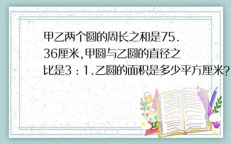 甲乙两个圆的周长之和是75.36厘米,甲圆与乙圆的直径之比是3：1.乙圆的面积是多少平方厘米?