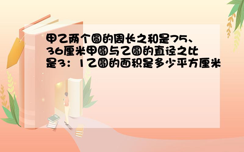 甲乙两个圆的周长之和是75、36厘米甲圆与乙圆的直径之比是3：1乙圆的面积是多少平方厘米