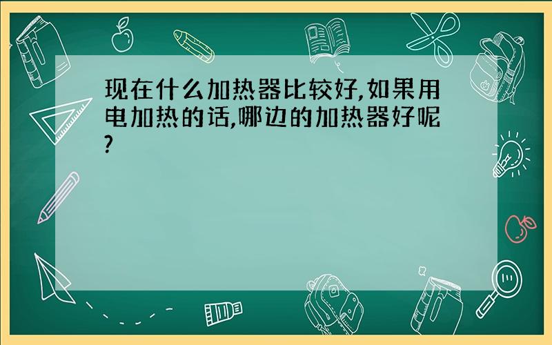 现在什么加热器比较好,如果用电加热的话,哪边的加热器好呢?