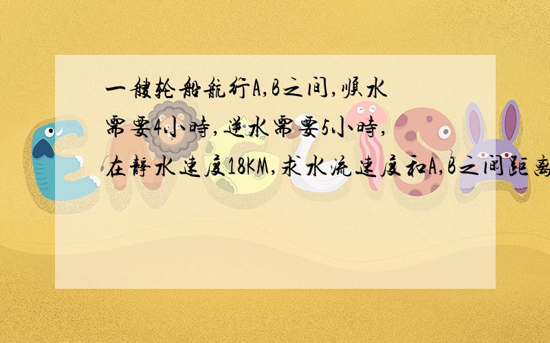 一艘轮船航行A,B之间,顺水需要4小时,逆水需要5小时,在静水速度18KM,求水流速度和A,B之间距离