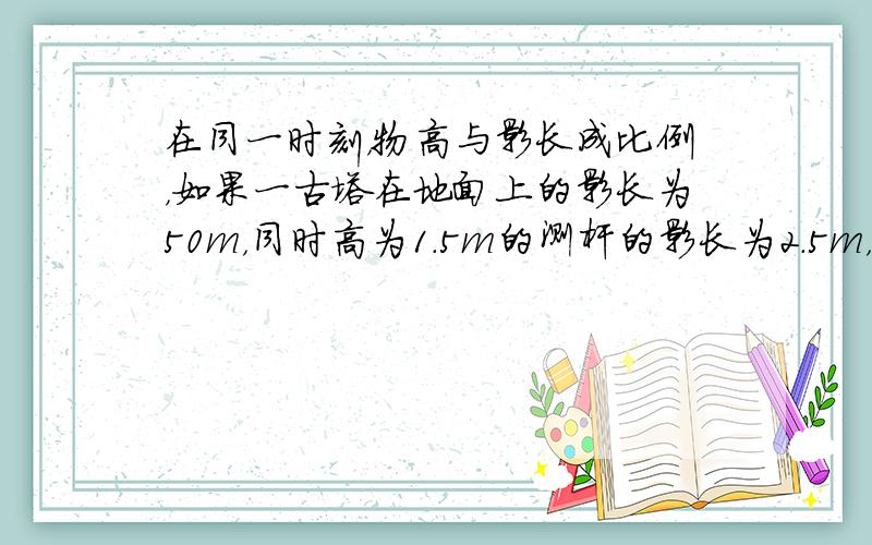 在同一时刻，物高与影长成比例，如果一古塔在地面上的影长为50m，同时高为1.5m的测杆的影长为2.5m，那么古塔的高是多