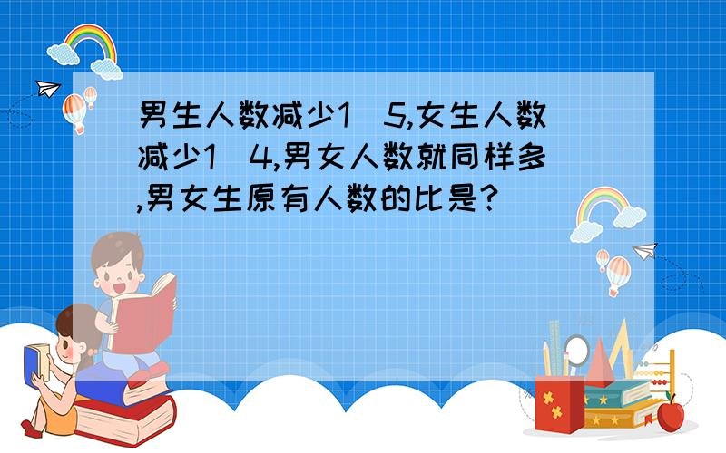 男生人数减少1＼5,女生人数减少1＼4,男女人数就同样多,男女生原有人数的比是?