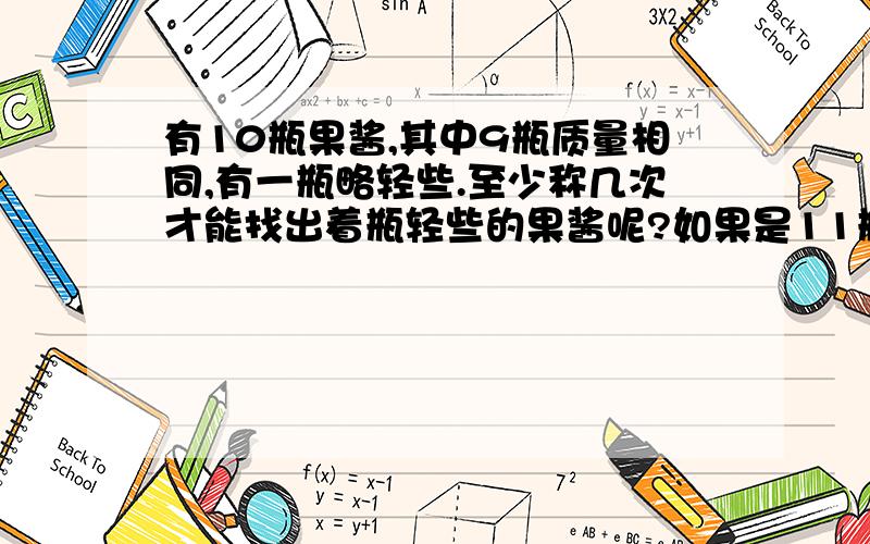 有10瓶果酱,其中9瓶质量相同,有一瓶略轻些.至少称几次才能找出着瓶轻些的果酱呢?如果是11瓶呢?