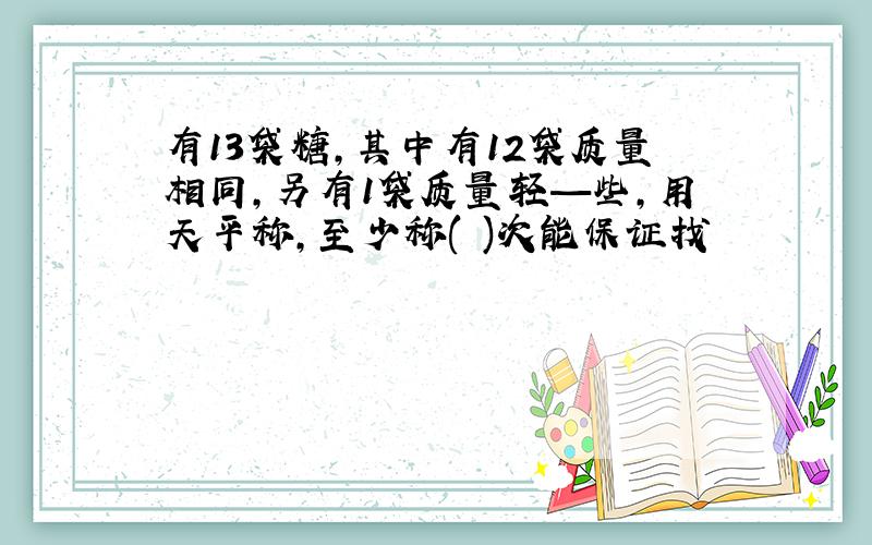 有13袋糖,其中有12袋质量相同,另有1袋质量轻—些,用天平称,至少称( )次能保证找