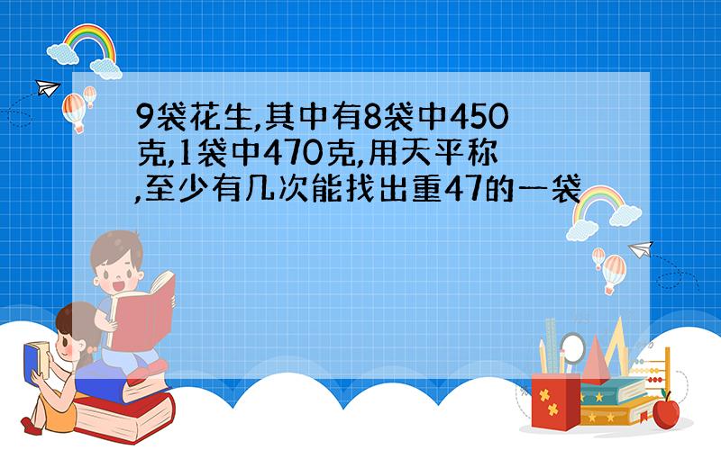 9袋花生,其中有8袋中450克,1袋中470克,用天平称,至少有几次能找出重47的一袋