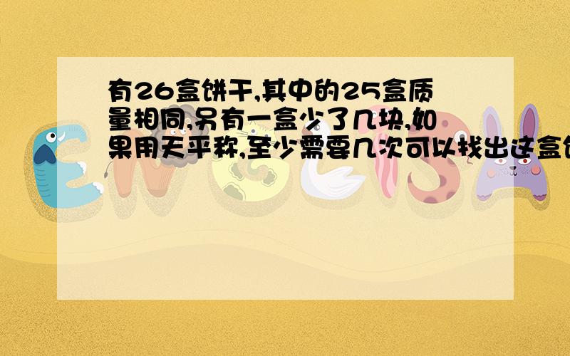 有26盒饼干,其中的25盒质量相同,另有一盒少了几块,如果用天平称,至少需要几次可以找出这盒饼干?