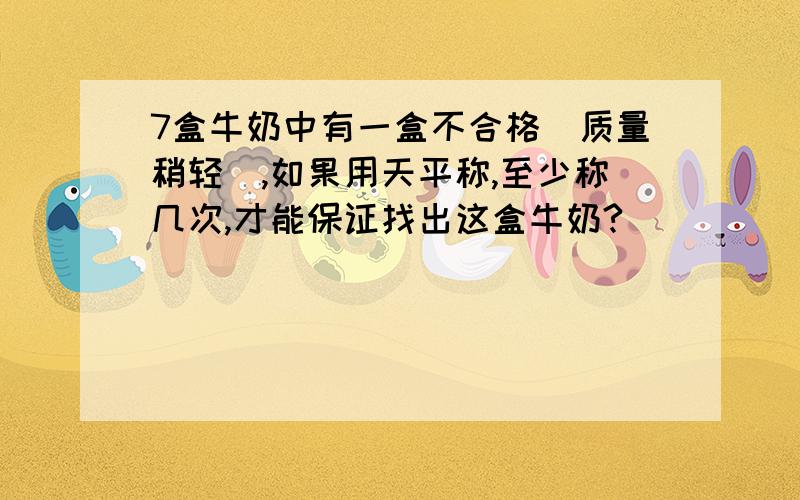 7盒牛奶中有一盒不合格（质量稍轻）,如果用天平称,至少称几次,才能保证找出这盒牛奶?