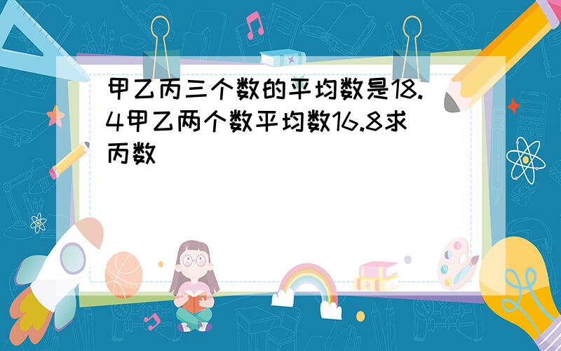 甲乙丙三个数的平均数是18.4甲乙两个数平均数16.8求丙数