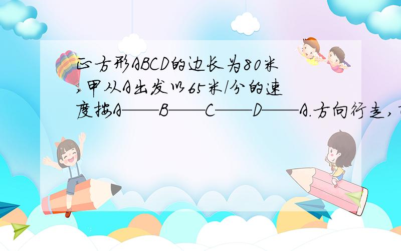 正方形ABCD的边长为80米,甲从A出发以65米／分的速度按A——B——C——D——A.方向行走,乙从B以70米／分的速