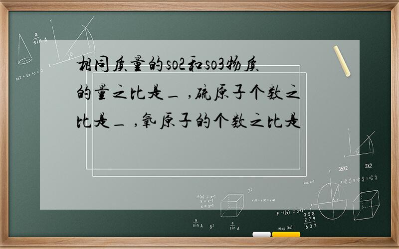 相同质量的so2和so3物质的量之比是_ ,硫原子个数之比是_ ,氧原子的个数之比是