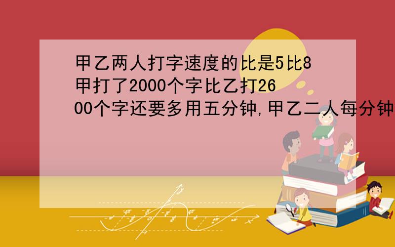 甲乙两人打字速度的比是5比8甲打了2000个字比乙打2600个字还要多用五分钟,甲乙二人每分钟各能打多少个字