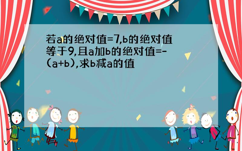 若a的绝对值=7,b的绝对值等于9,且a加b的绝对值=-(a+b),求b减a的值