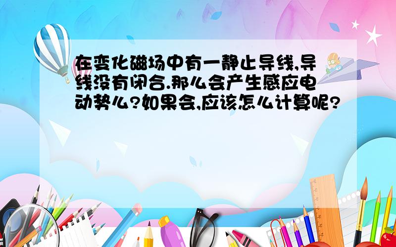 在变化磁场中有一静止导线,导线没有闭合.那么会产生感应电动势么?如果会,应该怎么计算呢?