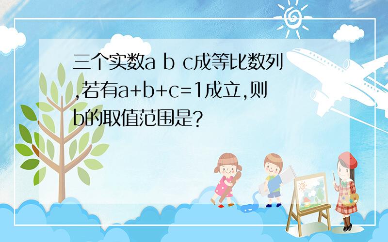 三个实数a b c成等比数列,若有a+b+c=1成立,则b的取值范围是?