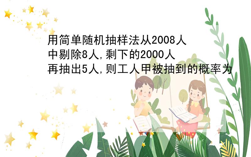 用简单随机抽样法从2008人中剔除8人,剩下的2000人再抽出5人,则工人甲被抽到的概率为