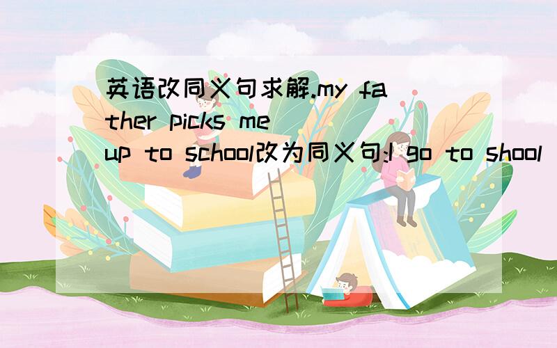 英语改同义句求解.my father picks me up to school改为同义句:I go to shool_