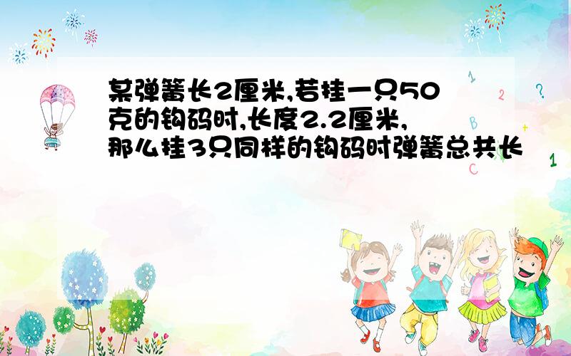 某弹簧长2厘米,若挂一只50克的钩码时,长度2.2厘米,那么挂3只同样的钩码时弹簧总共长