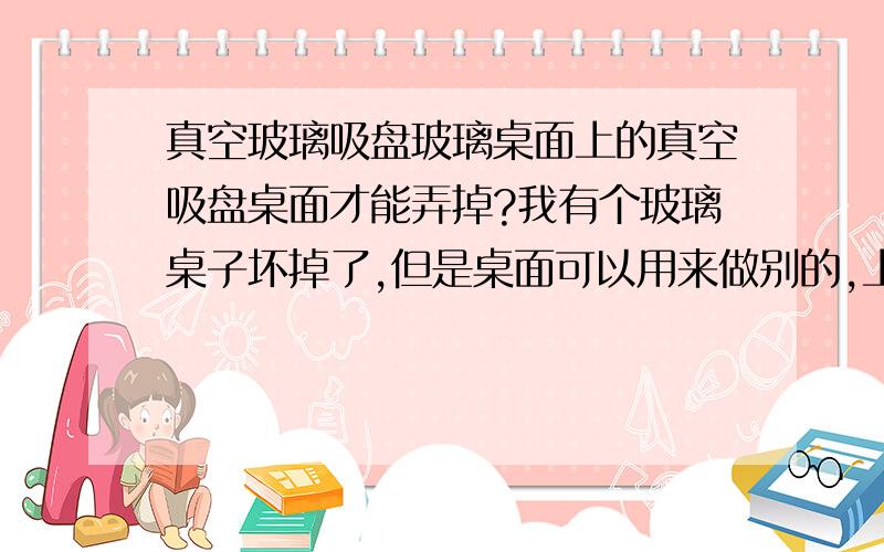 真空玻璃吸盘玻璃桌面上的真空吸盘桌面才能弄掉?我有个玻璃桌子坏掉了,但是桌面可以用来做别的,上面有4个吸盘,合金真空的那