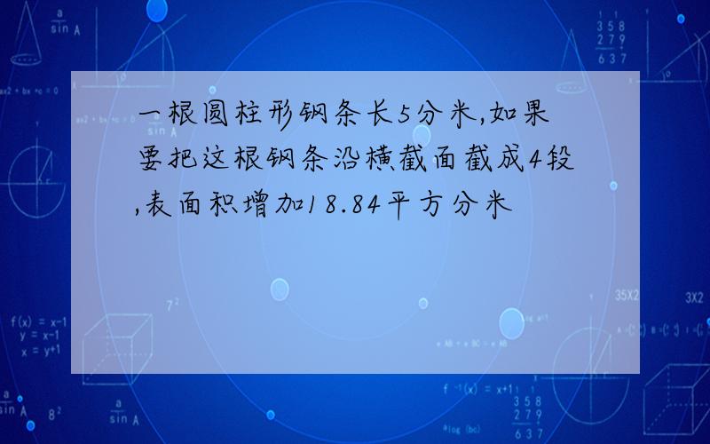 一根圆柱形钢条长5分米,如果要把这根钢条沿横截面截成4段,表面积增加18.84平方分米