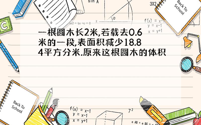 一根圆木长2米,若载去0.6米的一段,表面积减少18.84平方分米.原来这根圆木的体积