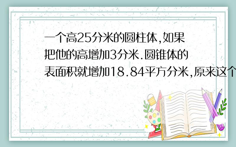 一个高25分米的圆柱体,如果把他的高增加3分米.圆锥体的表面积就增加18.84平方分米,原来这个圆柱体的