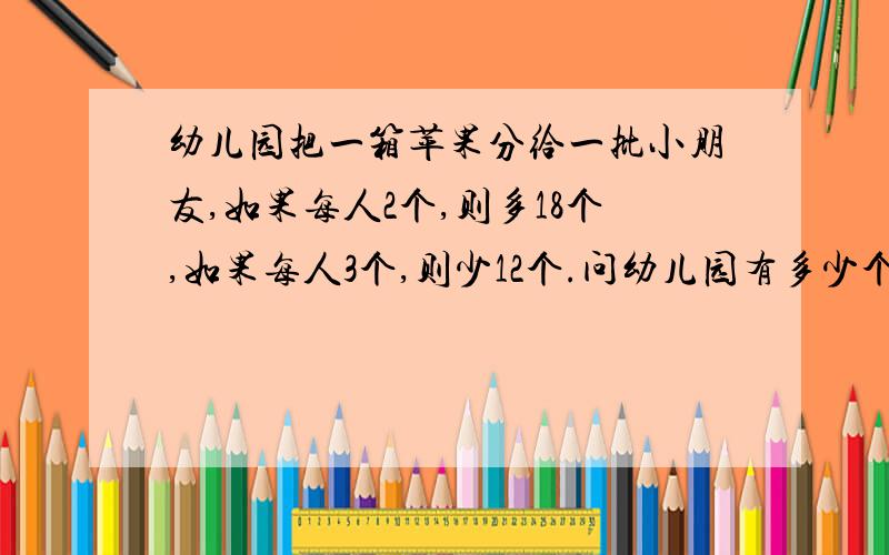 幼儿园把一箱苹果分给一批小朋友,如果每人2个,则多18个,如果每人3个,则少12个.问幼儿园有多少个小朋友?一共有多少个