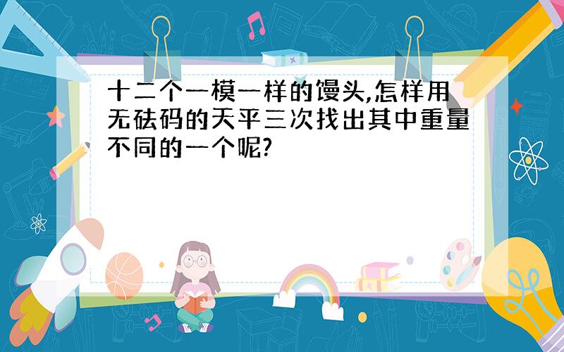 十二个一模一样的馒头,怎样用无砝码的天平三次找出其中重量不同的一个呢?