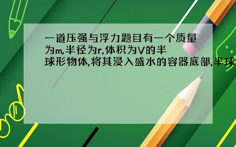 一道压强与浮力题目有一个质量为m,半径为r,体积为V的半球形物体,将其浸入盛水的容器底部,半球与其底部紧密结合.水的深度