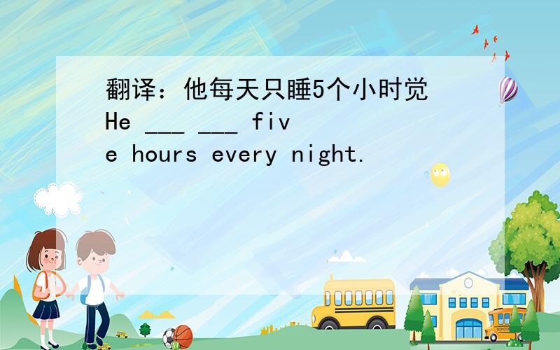 翻译：他每天只睡5个小时觉 He ___ ___ five hours every night.